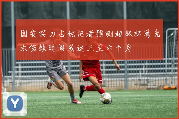 国安实力占优记者预测超级杯蒋光太伤缺时间或达三至六个月
