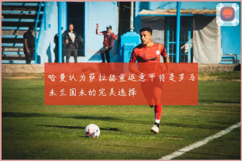 哈曼认为萨拉赫重返意甲将是罗马米兰国米的完美选择