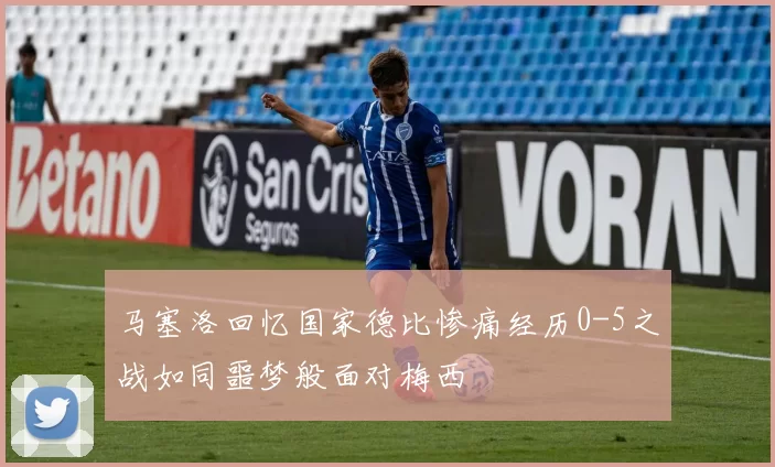 马塞洛回忆国家德比惨痛经历0-5之战如同噩梦般面对梅西