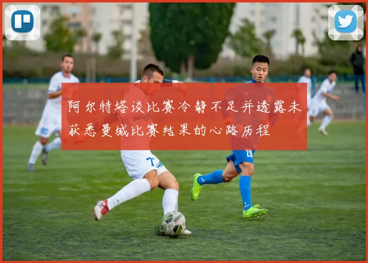 阿尔特塔谈比赛冷静不足并透露未获悉曼城比赛结果的心路历程