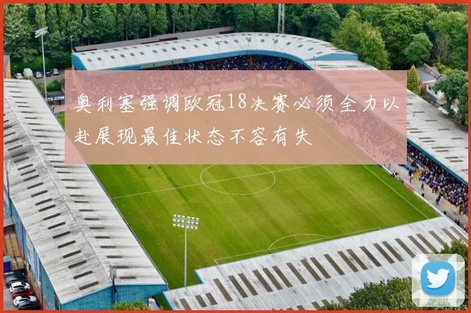 奥利塞强调欧冠18决赛必须全力以赴展现最佳状态不容有失