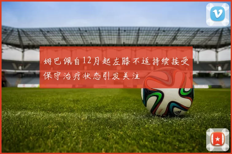姆巴佩自12月起左膝不适持续接受保守治疗状态引发关注