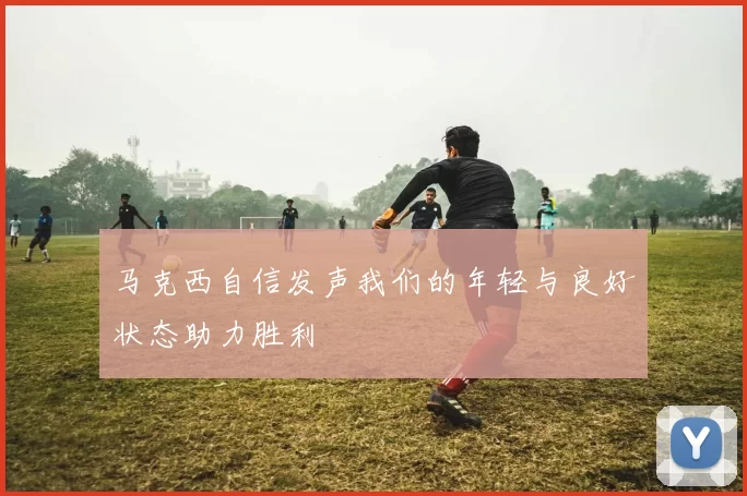马克西自信发声我们的年轻与良好状态助力胜利