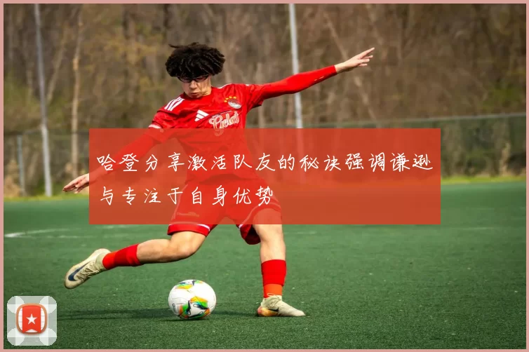 哈登分享激活队友的秘诀强调谦逊与专注于自身优势
