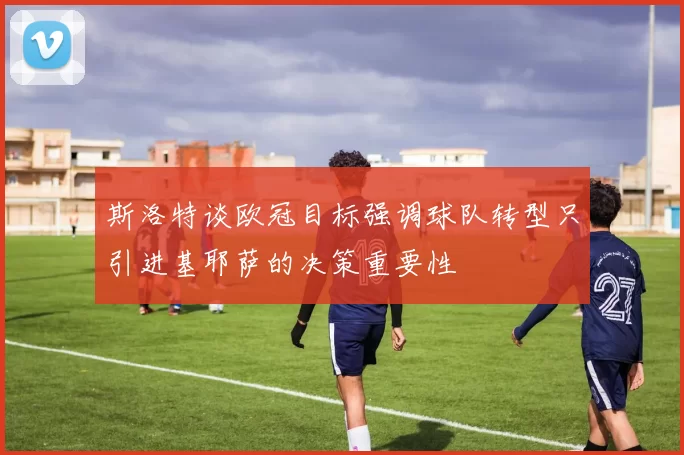 斯洛特谈欧冠目标强调球队转型只引进基耶萨的决策重要性